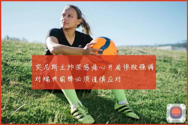 突尼斯主帅深感痛心开局惨败强调对瑞典前锋必须谨慎应对