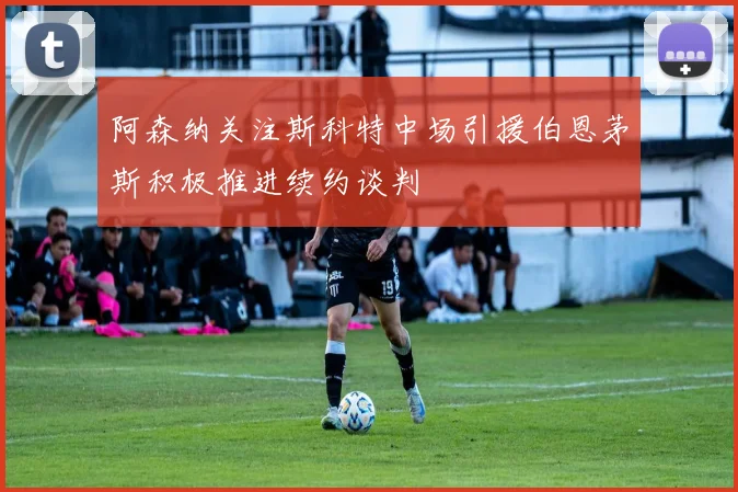 阿森纳关注斯科特中场引援伯恩茅斯积极推进续约谈判