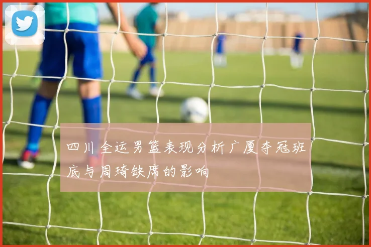 四川全运男篮表现分析广厦夺冠班底与周琦缺席的影响