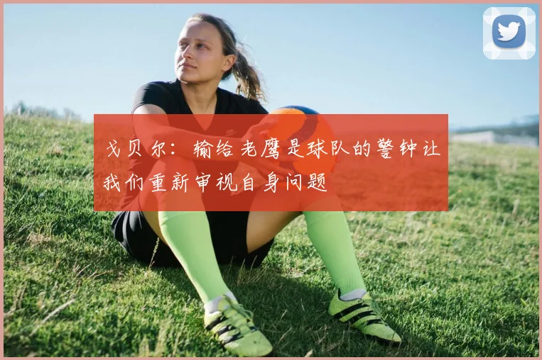 戈贝尔:输给老鹰是球队的警钟让我们重新审视自身问题