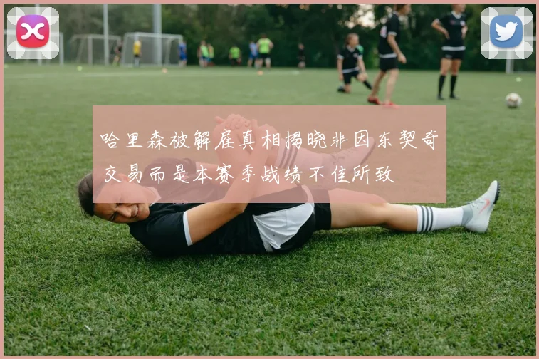 哈里森被解雇真相揭晓非因东契奇交易而是本赛季战绩不佳所致