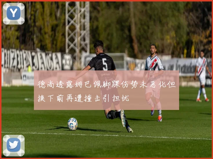 德尚透露姆巴佩脚踝伤势未恶化但换下前再遭撞击引担忧