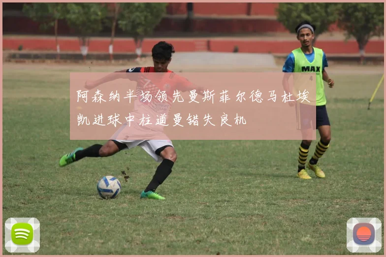 阿森纳半场领先曼斯菲尔德马杜埃凯进球中柱道曼错失良机