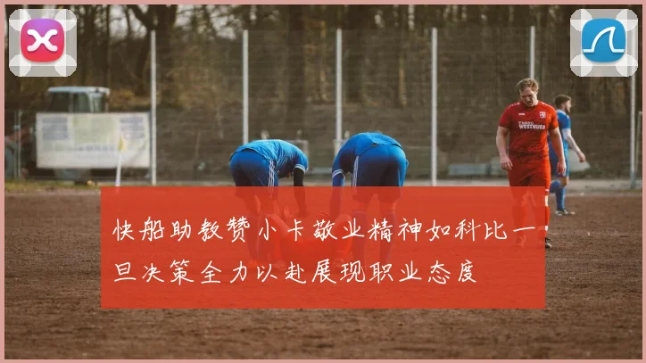快船助教赞小卡敬业精神如科比一旦决策全力以赴展现职业态度