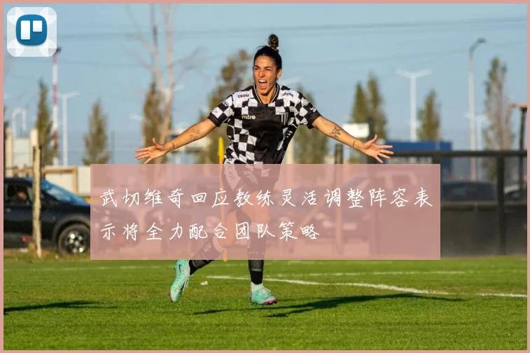武切维奇回应教练灵活调整阵容表示将全力配合团队策略