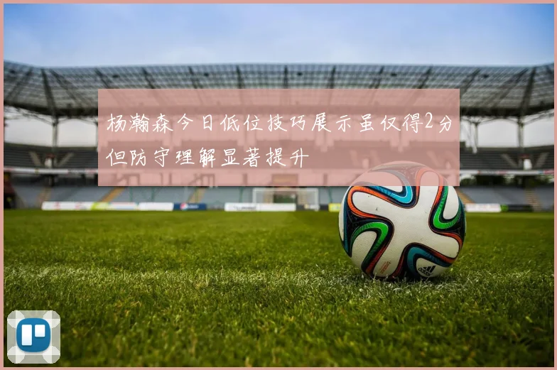 杨瀚森今日低位技巧展示虽仅得2分但防守理解显著提升