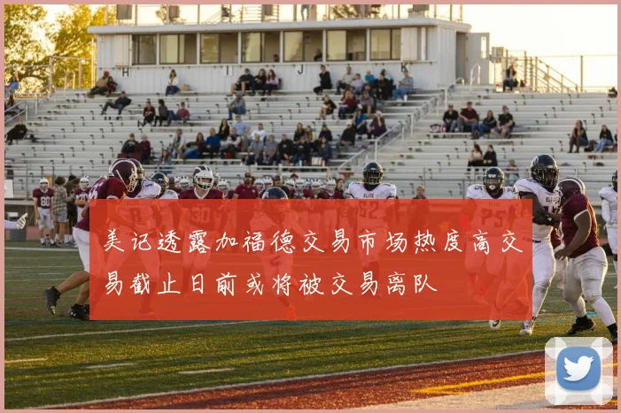 美记透露加福德交易市场热度高交易截止日前或将被交易离队