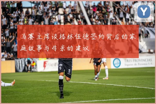 马赛主席谈格林伍德签约背后的家庭故事与母亲的建议