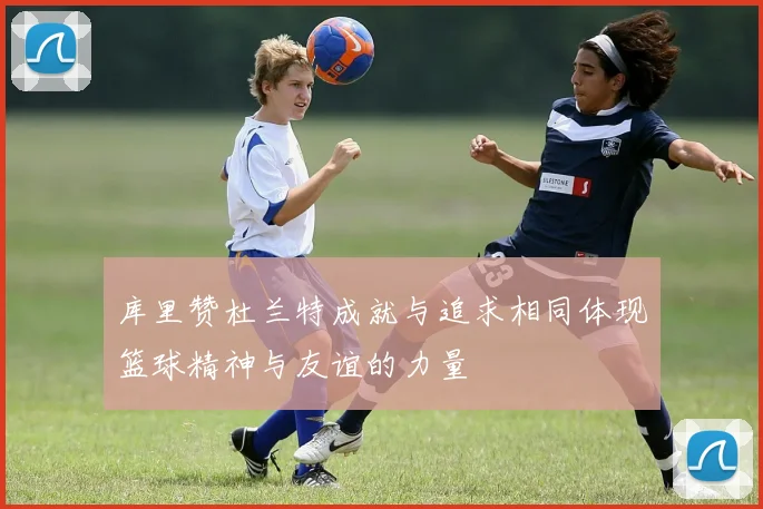 库里赞杜兰特成就与追求相同体现篮球精神与友谊的力量