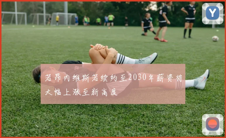 若昂内维斯若续约至2030年薪资将大幅上涨至新高度