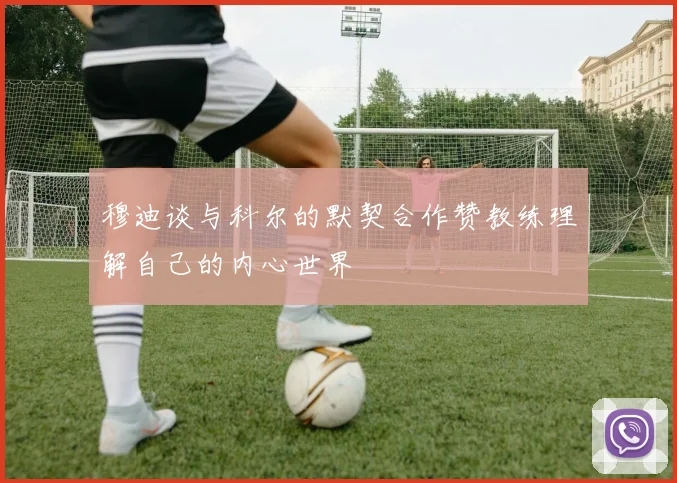 穆迪谈与科尔的默契合作赞教练理解自己的内心世界