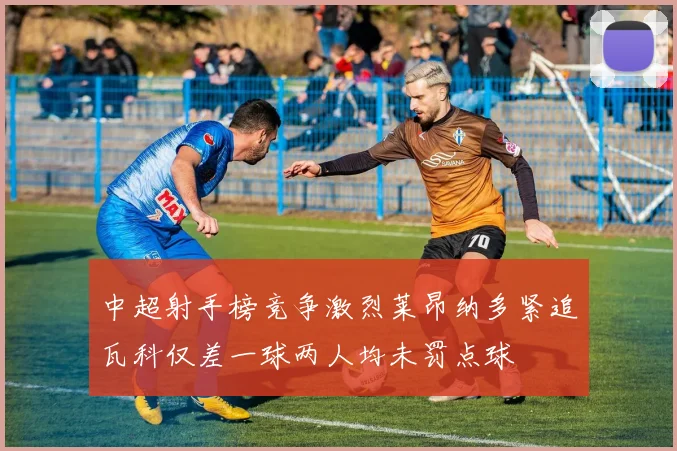 中超射手榜竞争激烈莱昂纳多紧追瓦科仅差一球两人均未罚点球