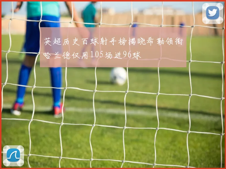 英超历史百球射手榜揭晓希勒领衔哈兰德仅用105场进96球