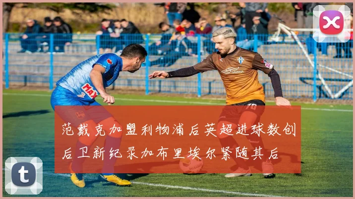 范戴克加盟利物浦后英超进球数创后卫新纪录加布里埃尔紧随其后